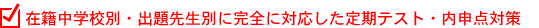 在籍中学校別・出題先生別に完全に対応した定期テスト・内申点対策