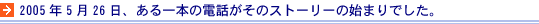 2005年5月26日、ある一本の電話がそのストーリーの始まりでした。 