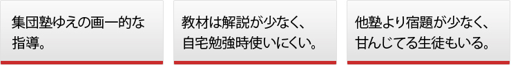 ◯集団塾ゆえの画一的な指導。◯教材は解説が少なく、自宅勉強時使いにくい。◯他塾より宿題が少なく、甘んじてる生徒もいる。