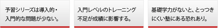 ◯予習シリーズは導入的・入門的な問題が少ない。◯入門レベルのトレーニング不足が成績に影響する。◯基礎学力がないと、とっつきにくい塾にある恐れあり。