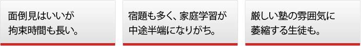 ◯面倒見はいいが拘束時間も長い。◯宿題も多く、家庭学習が中途半端になりがち。◯厳しい塾の雰囲気に萎縮する生徒も。