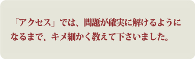 「アクセス」では、問題が確実に解けるようになるまで、キメ細かく教えて下さいました。