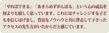 「やればできる」「あきらめずがんばる」という心の成長を何よりも嬉しく思っています。これにはチャレンジする子どもを信じはげまし、豊富なノウハウと共に伴走して下さったアクセスの先生方がいたからだと感じています。