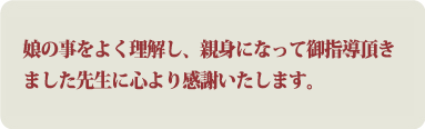 娘の事をよく理解し、親身になって御指導頂きました先生に心より感謝いたします。