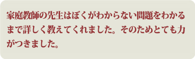 家庭教師の先生はぼくがわからない問題をわかるまで詳しく教えてくれました。そのためとても力がつきました。