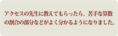 アクセスの先生に教えてもらったら、苦手な算数の割合の部分などがよく分かるようになりました。