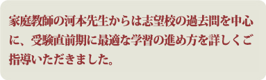 家庭教師の河本先生からは志望校の過去問を中心に、受験直前期に最適な学習の進め方を詳しくご指導いただきました。