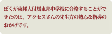 ぼくが東邦大付属東邦中学校に合格することができたのは、アクセスさんの先生方の熱心な指導のおかげです。