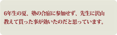 6年生の夏、塾の合宿に参加せず、先生に沢山教えて貰った事が効いたのだと思っています。