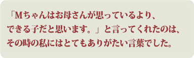 「Ｍちゃんはお母さんが思っているより、できる子だと思います。」と言ってくれたのは、その時の私にはとてもありがたい言葉でした。