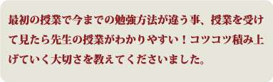 最初の授業で今までの勉強方法が違う事、授業を受けて見たら先生の授業がわかりやすい！コツコツ積み上げていく大切さを教えてくださいました。