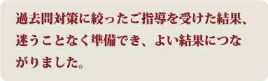 過去問対策に絞ったご指導を受けた結果、迷うことなく準備でき、よい結果につながりました。