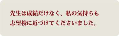 先生は成績だけなく、私の気持ちも志望校に近づけてくださいました。