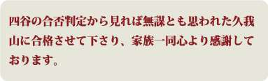 四谷の合否判定から見れば無謀とも思われた久我山に合格させて下さり、家族一同心より感謝しております。