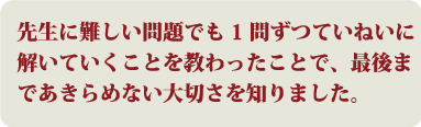 先生に難しい問題でも1問ずつていねいに解いていくことを教わったことで、最後まであきらめない大切さを知りました。