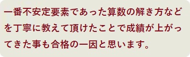 一番不安定要素であった算数の解き方などを丁寧に教えて頂けたことで成績が上がってきた事も合格の一因と思います。