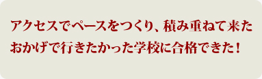 アクセスでペースをつくり、積み重ねて来たおかげで行きたかった学校に合格できた！