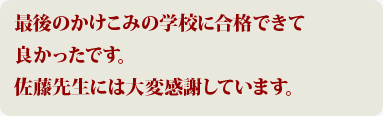 最後のかけこみの学校に合格できて良かったです。佐藤先生には大変感謝しています。