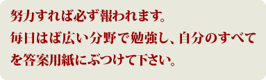 努力すれば必ず報われます。毎日はば広い分野で勉強し、自分のすべてを答案用紙にぶつけて下さい。