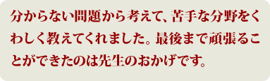 分からない問題から考えて、苦手な分野をくわしく教えてくれました。最後まで頑張ることができたのは先生のおかげです。