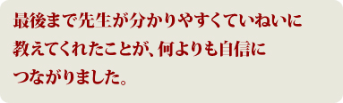 最後まで先生が分かりやすくていねいに教えてくれたことが何よりも自信につながりました。