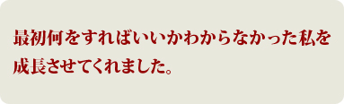 最初何をすればいいかわからなかった私を成長させてくれました。