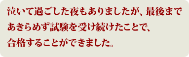 泣いて過ごした夜もありましたが、最後まであきらめず試験を受け続けたことで、合格することができました。