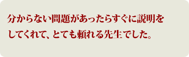 分からない問題があったらすぐに説明をしてくれて、とても頼れる先生でした。