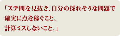 「ステ問を見抜き、自分の採れそうな問題で確実に点を稼ぐこと。計算ミスしないこと。」