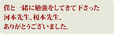 僕と一緒に勉強をしてきてくださった、河本先生、榎本先生、ありがとうございました。