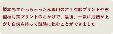 榎本先生からもらった私専用の苦手克服プリントや志望校対策プリントのおかげで、最後、一気に成績が上がり自信を持って試験に臨むことができました。