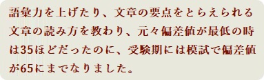 語彙力を上げたり、文章の要点をとらえられる文章の読み方を教わり、元々偏差値が最低の時は35ほどだったのに、受験期には模試で偏差値が65にまでなりました。