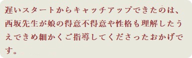 遅いスタートからキャッチアップできたのは、西坂先生が娘の得意不得意や性格も理解したうえできめ細かくご指導してくださったおかげです。