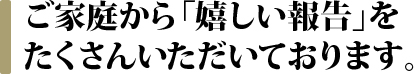 ご家庭から「嬉しい報告」をたくさんいただいております