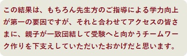 この結果は、もちろん先生方のご指導による学力向上が第一の要因ですが、それと合わせてアクセスの皆さまに、親子が一致団結して受験へと向かうチームワーク作りを下支えしていただいたおかげだと思います。