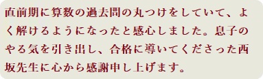 直前期に算数の過去問の丸つけをしていて、よく解けるようになったと感心しました。息子のやる気を引き出し、合格に導いてくださった西坂先生に心から感謝申し上げます。