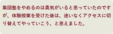 集団塾をやめるのは勇気がいると思っていたのですが、体験授業を受けた後は、迷いなくアクセスに切り替えてやっていこう、と思えました。