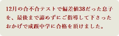 12月の合不合テストで偏差値38だった息子を、最後まで諦めずにご指導して下さったおかげで成蹊中学に合格を頂けました。