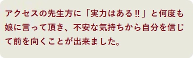 アクセスの先生方に「実力はある?」と何度も娘に言って頂き、不安な気持ちから自分を信じて前を向くことが出来ました。