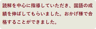 読解を中心に指導していただき、国語の成績を伸ばしてもらいました。おかげ様で合格することができました。