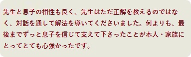 先生と息子の相性も良く、先生はただ正解を教えるのではなく、対話を通して解法を導いてくださいました。何よりも、最後までずっと息子を信じて支えて下さったことが本人・家族にとってとても心強かったです。