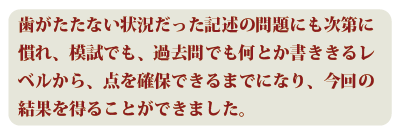 歯がたたない状況だった記述の問題にも次第に慣れ、模試でも過去問でも何とか書ききるレベルから、点を確保できるまでになり、今回の結果を得ることができました