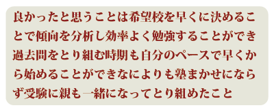 良かったと思うことは希望校を早くに決めることで傾向を分析し効率よく勉強することができ、過去問をとり組む時期も自分のペースで早くから始めることができ、なによりも塾まかせにならず受験に親も一緒になってとり組めたこと