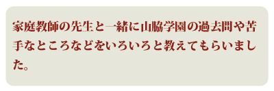 家庭教師の先生と一緒に山脇学園の過去問や苦手なところなどをいろいろと教えてもらいました。