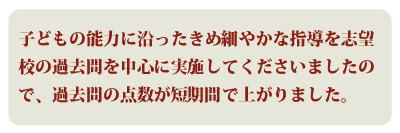 子どもの能力に沿ったきめ細やかな指導を志望校の過去問を中心に実施してくださいましたので、過去問の点数が短期間で上がりました。