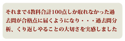 ＊それまで4教科合計100点しか取れなかった過去問が合格点に届くようになり・・・過去問分析、くり返しやることの大切さを実感しました。